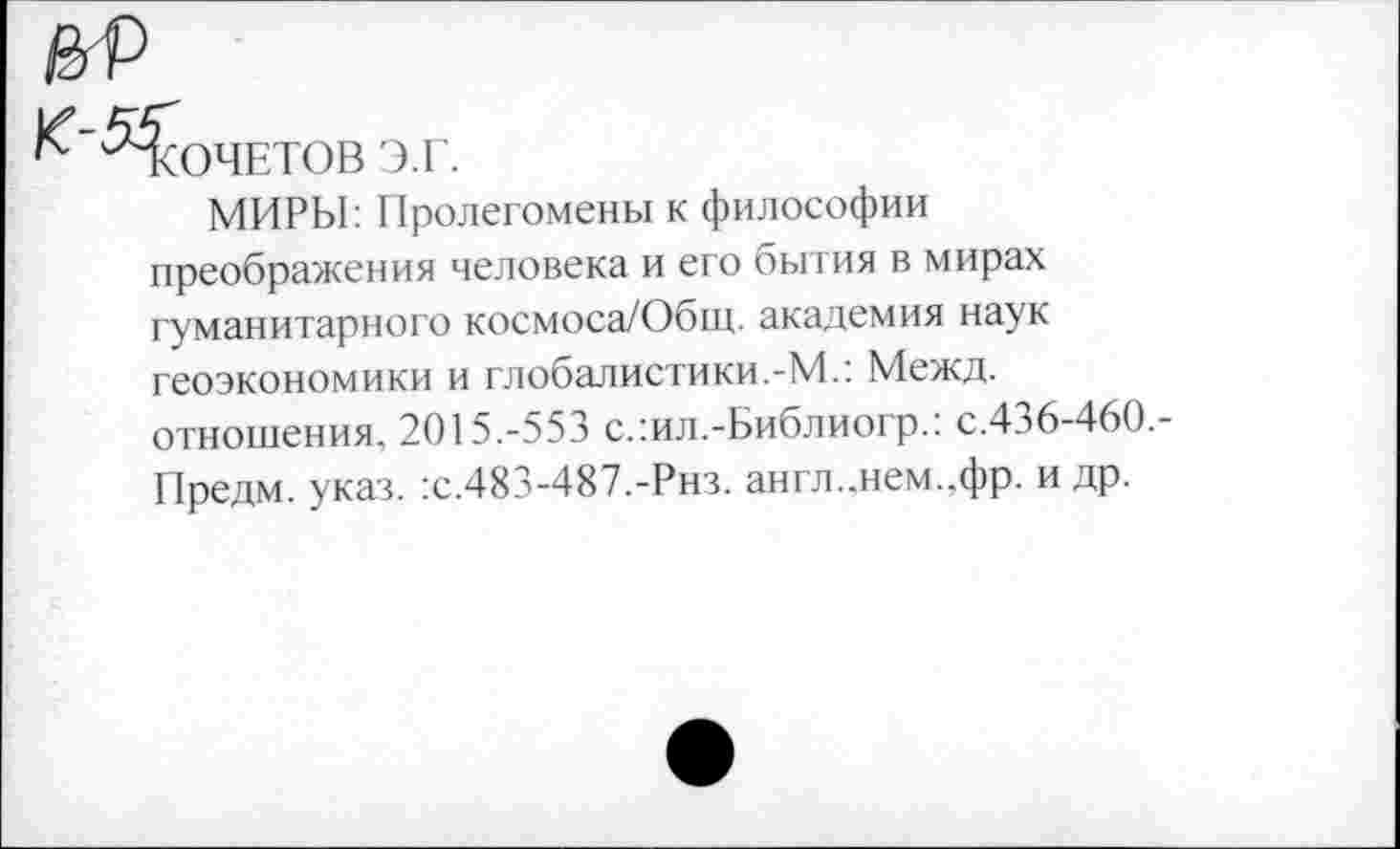 ﻿Кочетов э.г.
МИРЫ: Пролегомены к философии преображения человека и его бытия в мирах гуманитарного космоса/Общ. академия наук геоэкономики и глобалистики.-М.: Межд. отношения. 2015.-553 с.:ил.-Библиогр.: с.436-460.-Предм. указ. :с.483-487.-Рнз. англ..нем..фр. и др.